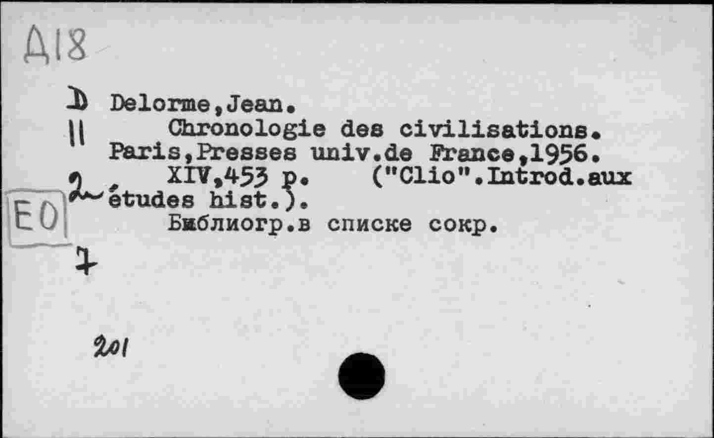 ﻿ЛІЗ
3) Delorme,Jean.
H Chronologie des civilisations.
Paris,Presses unlv.de France,1956.
r л XIV,453 P.	(•'Clio".Introd.aux
Îq .^études hist.;.
t	Бжблиогр.в списке сокр.
І
ілі